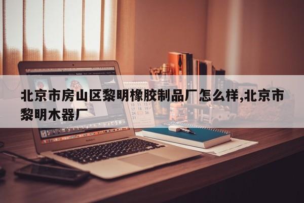 北京市房山区黎明橡胶制品厂怎么样,北京市黎明木器厂