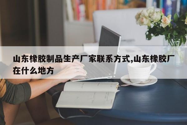 山东橡胶制品生产厂家联系方式,山东橡胶厂在什么地方