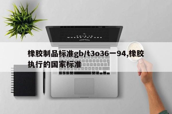 橡胶制品标准gb/t3o36一94,橡胶执行的国家标准