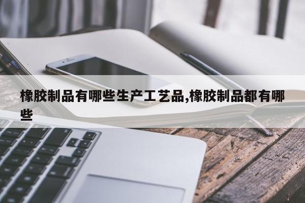 橡胶制品有哪些生产工艺品,橡胶制品都有哪些