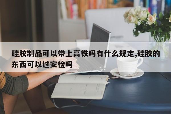 硅胶制品可以带上高铁吗有什么规定,硅胶的东西可以过安检吗