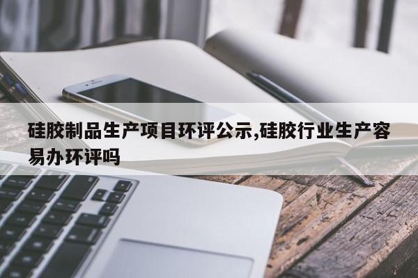 硅胶制品生产项目环评公示,硅胶行业生产容易办环评吗