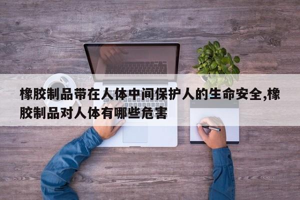 橡胶制品带在人体中间保护人的生命安全,橡胶制品对人体有哪些危害