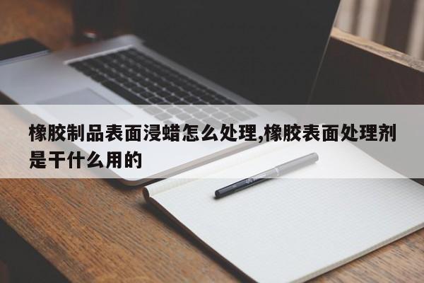 橡胶制品表面浸蜡怎么处理,橡胶表面处理剂是干什么用的