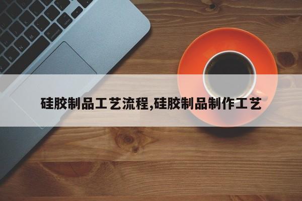 硅胶制品工艺流程,硅胶制品制作工艺