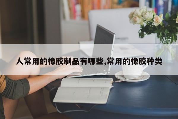 人常用的橡胶制品有哪些,常用的橡胶种类