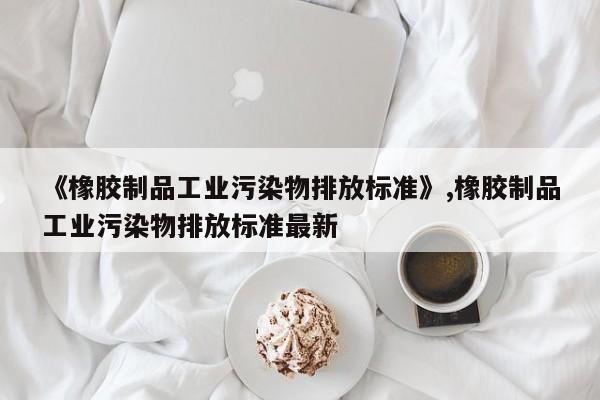 《橡胶制品工业污染物排放标准》,橡胶制品工业污染物排放标准最新