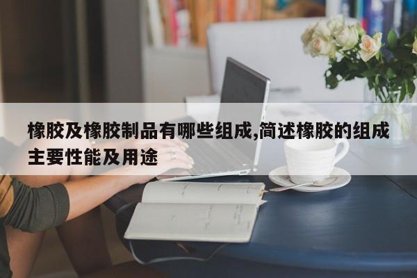 橡胶及橡胶制品有哪些组成,简述橡胶的组成主要性能及用途
