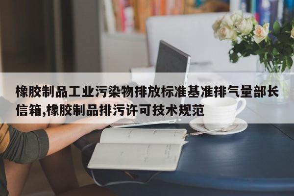 橡胶制品工业污染物排放标准基准排气量部长信箱,橡胶制品排污许可技术规范