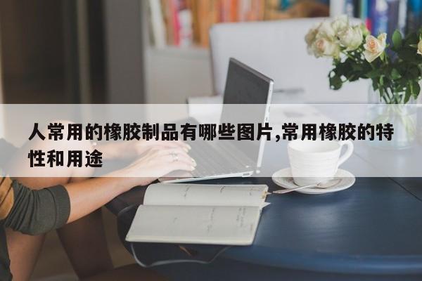 人常用的橡胶制品有哪些图片,常用橡胶的特性和用途