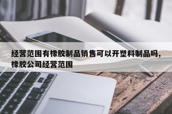 经营范围有橡胶制品销售可以开塑料制品吗,橡胶公司经营范围