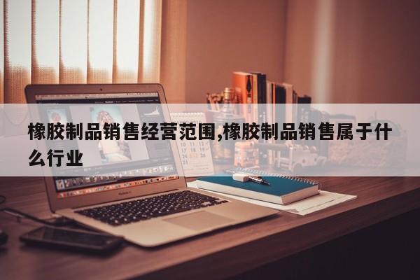 橡胶制品销售经营范围,橡胶制品销售属于什么行业