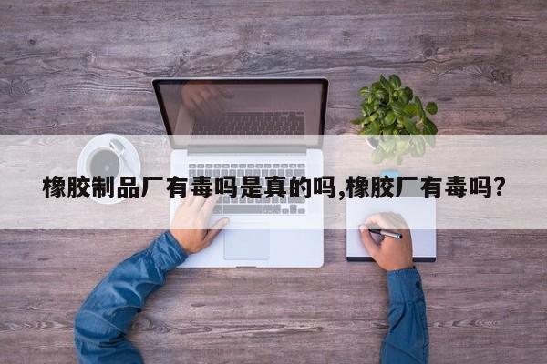 橡胶制品厂有毒吗是真的吗,橡胶厂有毒吗?