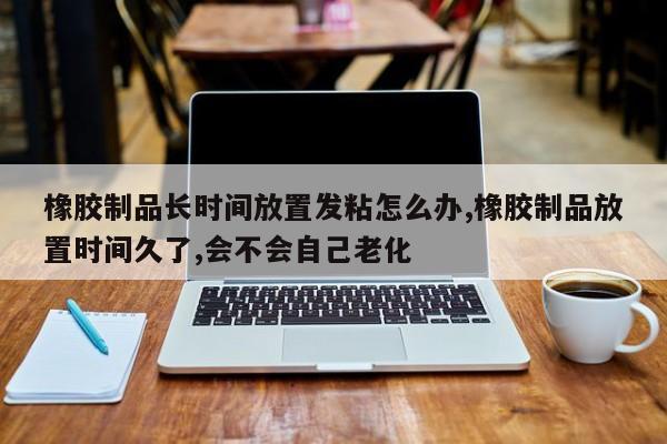 橡胶制品长时间放置发粘怎么办,橡胶制品放置时间久了,会不会自己老化