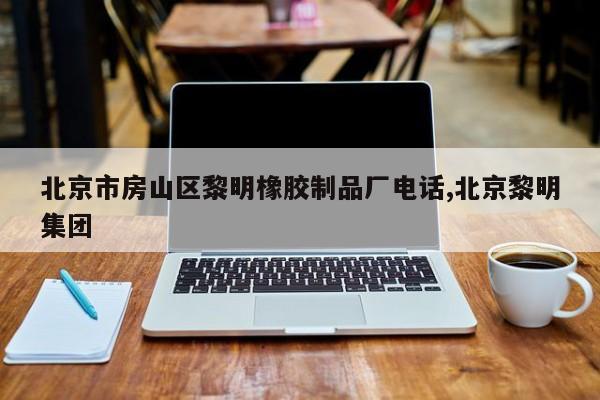 北京市房山区黎明橡胶制品厂电话,北京黎明集团